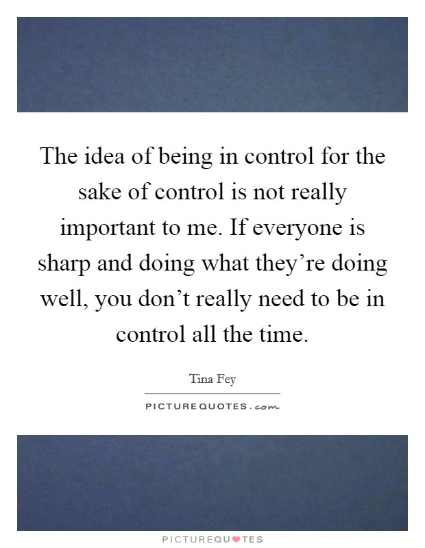 The idea of being in control for the sake of control is not really important to me. If everyone is sharp and doing what they're doing well, you don't really need to be in control all the time. Picture Quote #1