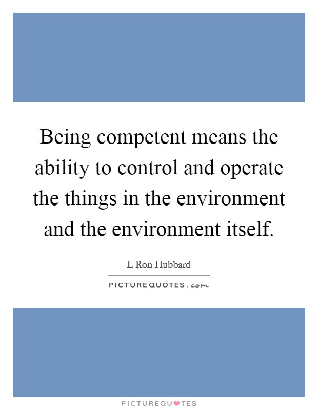 Being competent means the ability to control and operate the things in the environment and the environment itself. Picture Quote #1