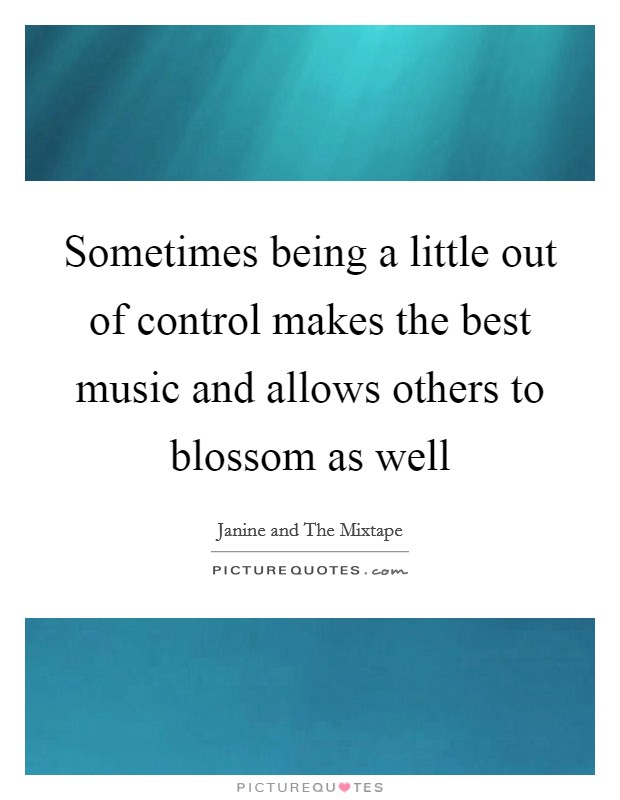 Sometimes being a little out of control makes the best music and allows others to blossom as well Picture Quote #1