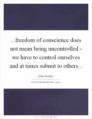 ...freedom of conscience does not mean being uncontrolled - we have to control ourselves and at times submit to others Picture Quote #1