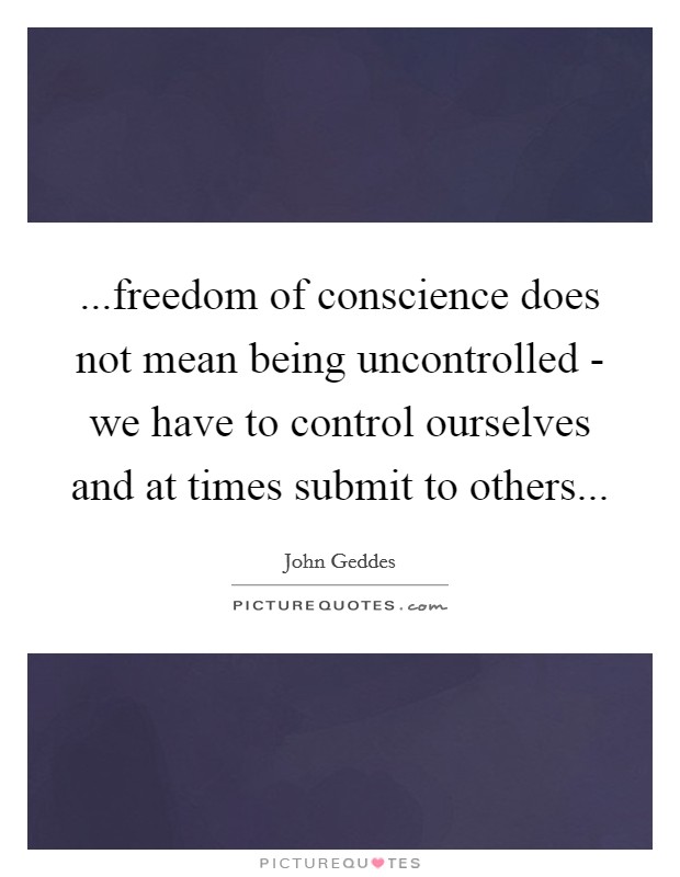 ...freedom of conscience does not mean being uncontrolled - we have to control ourselves and at times submit to others... Picture Quote #1