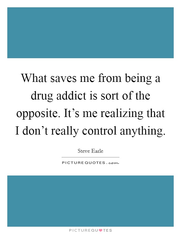 What saves me from being a drug addict is sort of the opposite. It's me realizing that I don't really control anything. Picture Quote #1