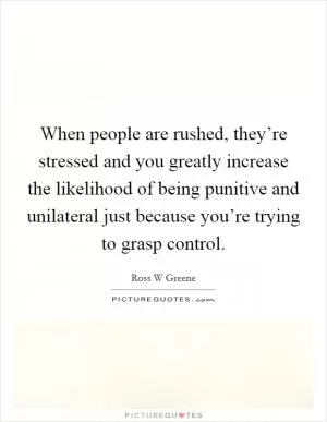 When people are rushed, they’re stressed and you greatly increase the likelihood of being punitive and unilateral just because you’re trying to grasp control Picture Quote #1