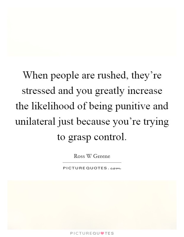 When people are rushed, they're stressed and you greatly increase the likelihood of being punitive and unilateral just because you're trying to grasp control. Picture Quote #1