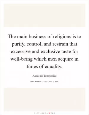 The main business of religions is to purify, control, and restrain that excessive and exclusive taste for well-being which men acquire in times of equality Picture Quote #1