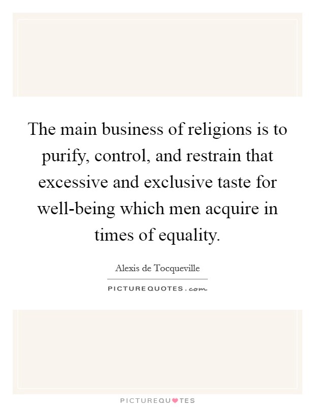The main business of religions is to purify, control, and restrain that excessive and exclusive taste for well-being which men acquire in times of equality. Picture Quote #1