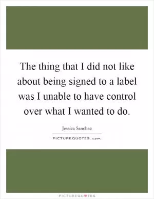 The thing that I did not like about being signed to a label was I unable to have control over what I wanted to do Picture Quote #1