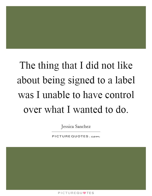 The thing that I did not like about being signed to a label was I unable to have control over what I wanted to do. Picture Quote #1