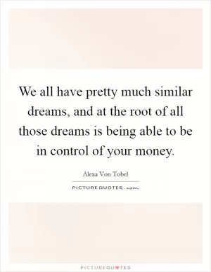 We all have pretty much similar dreams, and at the root of all those dreams is being able to be in control of your money Picture Quote #1