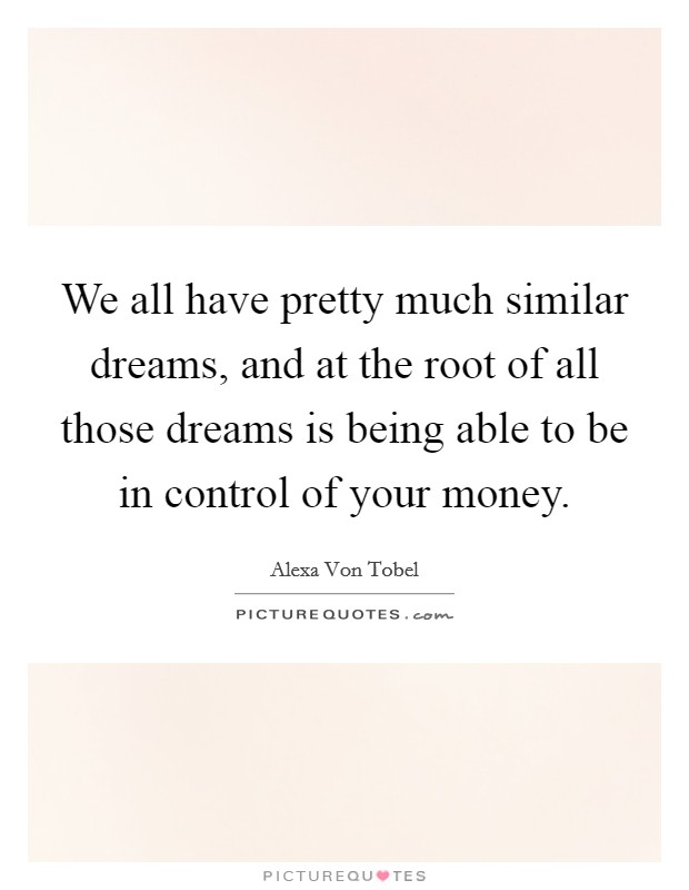 We all have pretty much similar dreams, and at the root of all those dreams is being able to be in control of your money. Picture Quote #1