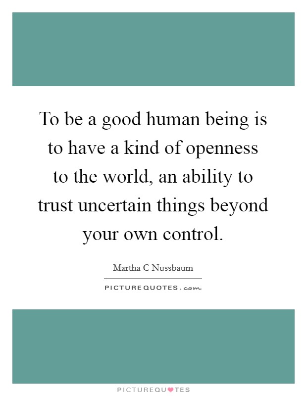 To be a good human being is to have a kind of openness to the world, an ability to trust uncertain things beyond your own control. Picture Quote #1
