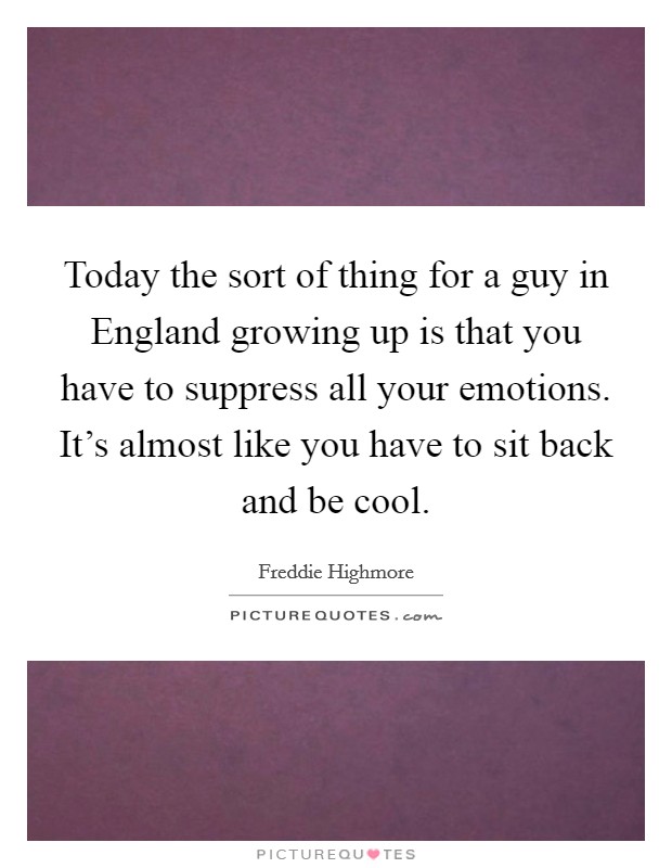 Today the sort of thing for a guy in England growing up is that you have to suppress all your emotions. It's almost like you have to sit back and be cool. Picture Quote #1