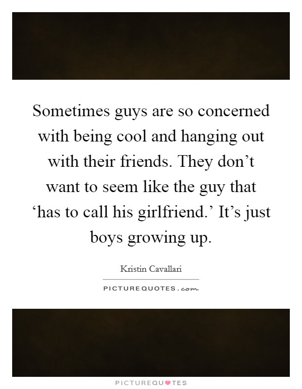 Sometimes guys are so concerned with being cool and hanging out with their friends. They don't want to seem like the guy that ‘has to call his girlfriend.' It's just boys growing up. Picture Quote #1