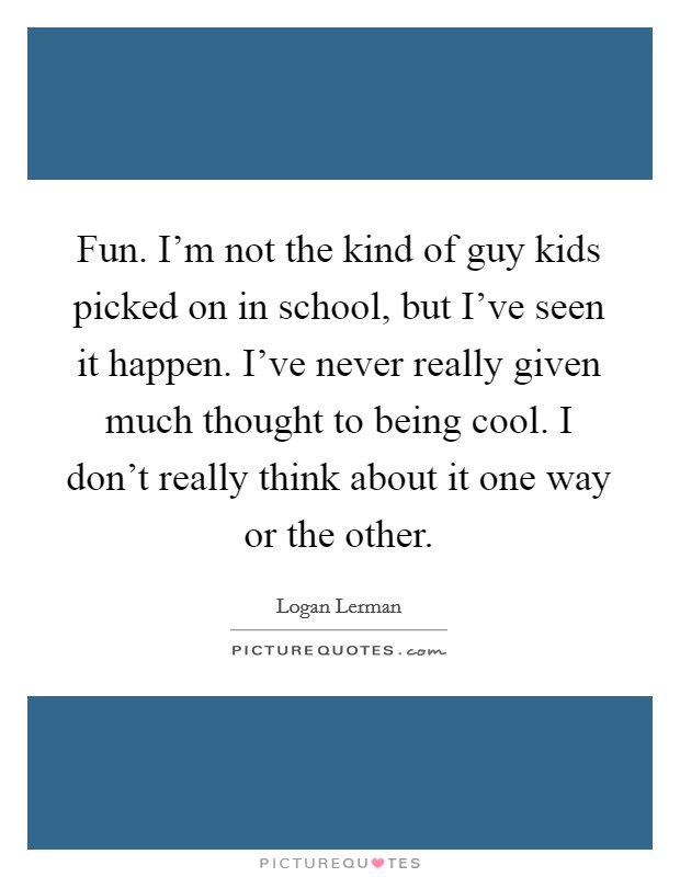 Fun. I'm not the kind of guy kids picked on in school, but I've seen it happen. I've never really given much thought to being cool. I don't really think about it one way or the other. Picture Quote #1