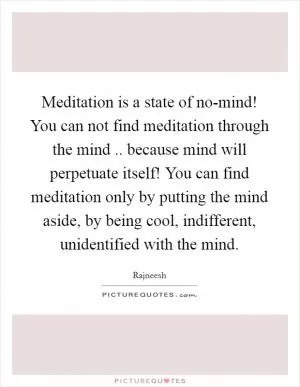 Meditation is a state of no-mind! You can not find meditation through the mind .. because mind will perpetuate itself! You can find meditation only by putting the mind aside, by being cool, indifferent, unidentified with the mind Picture Quote #1