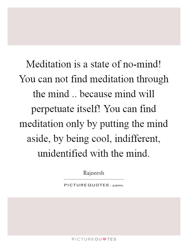 Meditation is a state of no-mind! You can not find meditation through the mind .. because mind will perpetuate itself! You can find meditation only by putting the mind aside, by being cool, indifferent, unidentified with the mind. Picture Quote #1