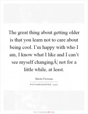 The great thing about getting older is that you learn not to care about being cool. I’m happy with who I am, I know what I like and I can’t see myself changingÂ¦ not for a little while, at least Picture Quote #1
