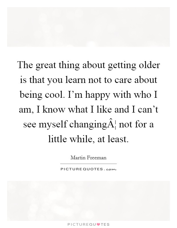 The great thing about getting older is that you learn not to care about being cool. I'm happy with who I am, I know what I like and I can't see myself changingÂ¦ not for a little while, at least. Picture Quote #1