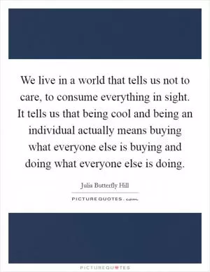 We live in a world that tells us not to care, to consume everything in sight. It tells us that being cool and being an individual actually means buying what everyone else is buying and doing what everyone else is doing Picture Quote #1