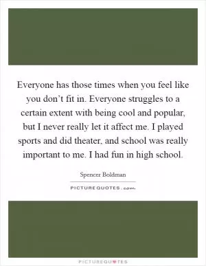 Everyone has those times when you feel like you don’t fit in. Everyone struggles to a certain extent with being cool and popular, but I never really let it affect me. I played sports and did theater, and school was really important to me. I had fun in high school Picture Quote #1