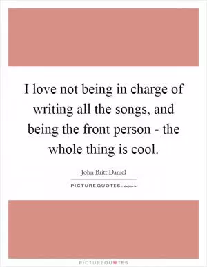I love not being in charge of writing all the songs, and being the front person - the whole thing is cool Picture Quote #1