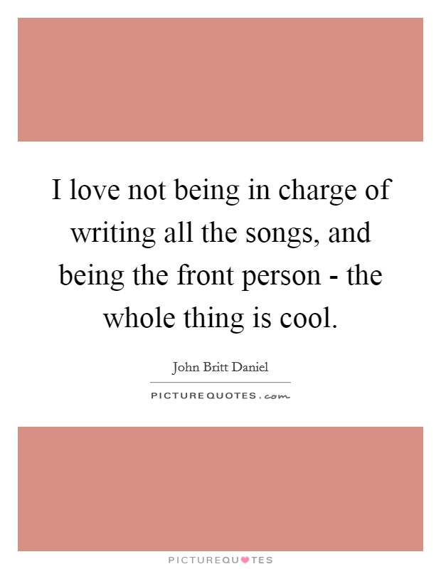I love not being in charge of writing all the songs, and being the front person - the whole thing is cool. Picture Quote #1