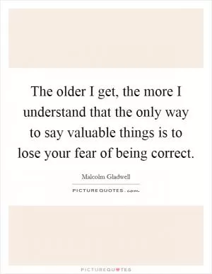 The older I get, the more I understand that the only way to say valuable things is to lose your fear of being correct Picture Quote #1