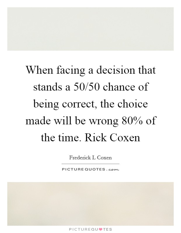 When facing a decision that stands a 50/50 chance of being correct, the choice made will be wrong 80% of the time. Rick Coxen Picture Quote #1