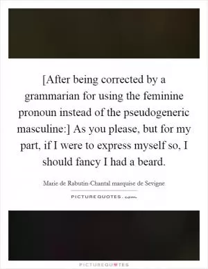 [After being corrected by a grammarian for using the feminine pronoun instead of the pseudogeneric masculine:] As you please, but for my part, if I were to express myself so, I should fancy I had a beard Picture Quote #1