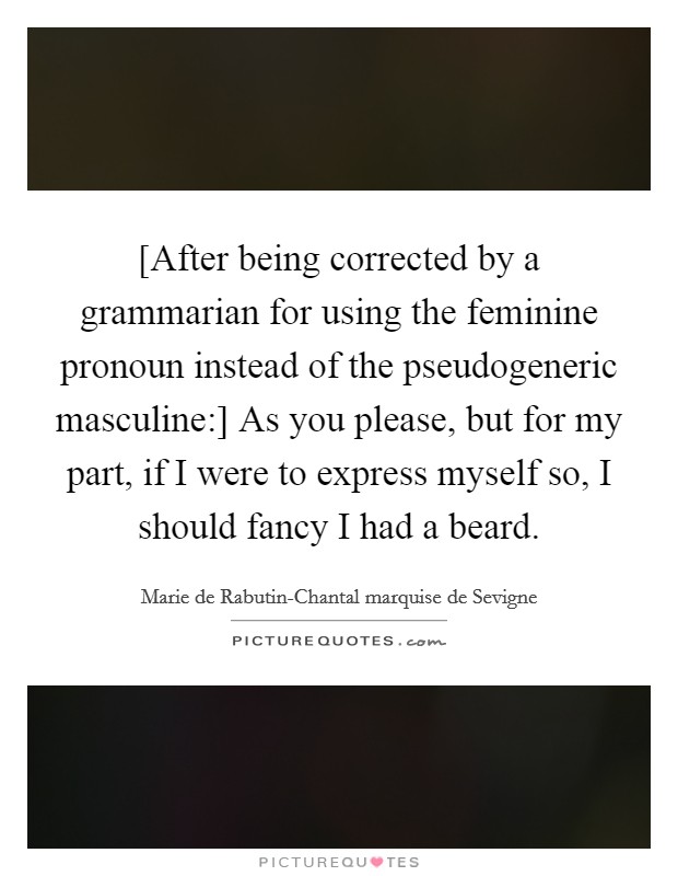 [After being corrected by a grammarian for using the feminine pronoun instead of the pseudogeneric masculine:] As you please, but for my part, if I were to express myself so, I should fancy I had a beard. Picture Quote #1