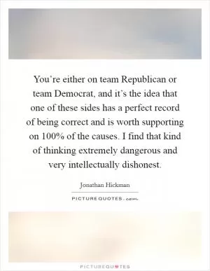 You’re either on team Republican or team Democrat, and it’s the idea that one of these sides has a perfect record of being correct and is worth supporting on 100% of the causes. I find that kind of thinking extremely dangerous and very intellectually dishonest Picture Quote #1