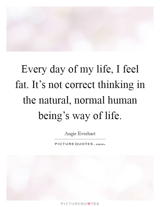 Every day of my life, I feel fat. It's not correct thinking in the natural, normal human being's way of life. Picture Quote #1