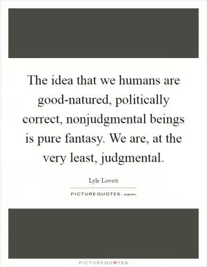 The idea that we humans are good-natured, politically correct, nonjudgmental beings is pure fantasy. We are, at the very least, judgmental Picture Quote #1