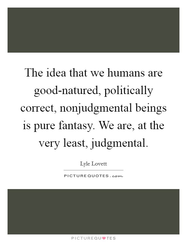 The idea that we humans are good-natured, politically correct, nonjudgmental beings is pure fantasy. We are, at the very least, judgmental. Picture Quote #1