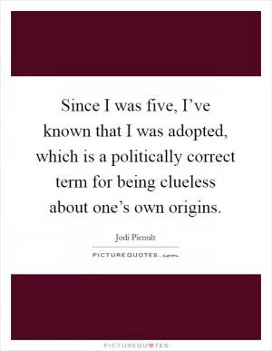 Since I was five, I’ve known that I was adopted, which is a politically correct term for being clueless about one’s own origins Picture Quote #1