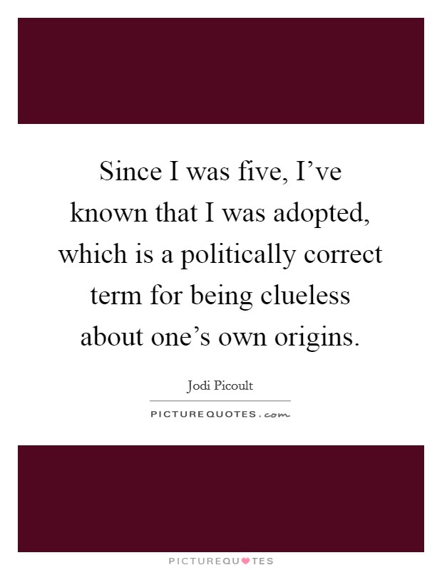 Since I was five, I've known that I was adopted, which is a politically correct term for being clueless about one's own origins. Picture Quote #1