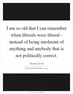 I am so old that I can remember when liberals were liberal - instead of being intolerant of anything and anybody that is not politically correct Picture Quote #1