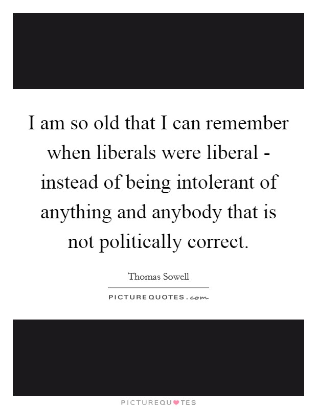 I am so old that I can remember when liberals were liberal - instead of being intolerant of anything and anybody that is not politically correct. Picture Quote #1