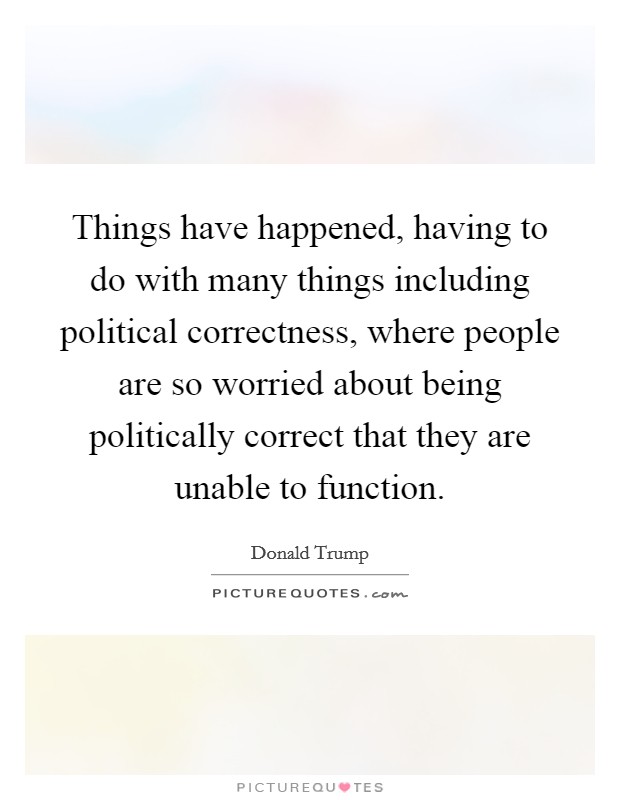 Things have happened, having to do with many things including political correctness, where people are so worried about being politically correct that they are unable to function. Picture Quote #1
