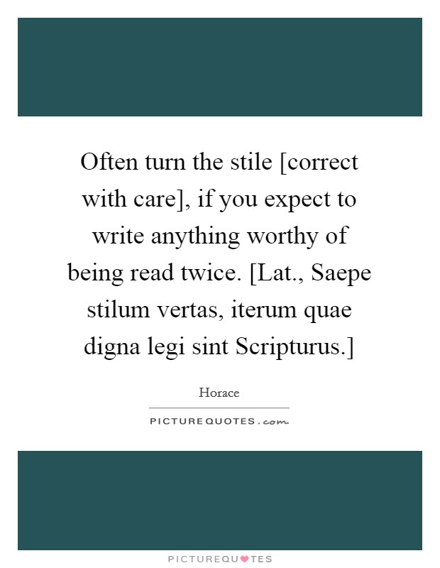 Often turn the stile [correct with care], if you expect to write anything worthy of being read twice. [Lat., Saepe stilum vertas, iterum quae digna legi sint Scripturus.] Picture Quote #1