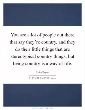 You see a lot of people out there that say they’re country, and they do their little things that are stereotypical country things, but being country is a way of life Picture Quote #1
