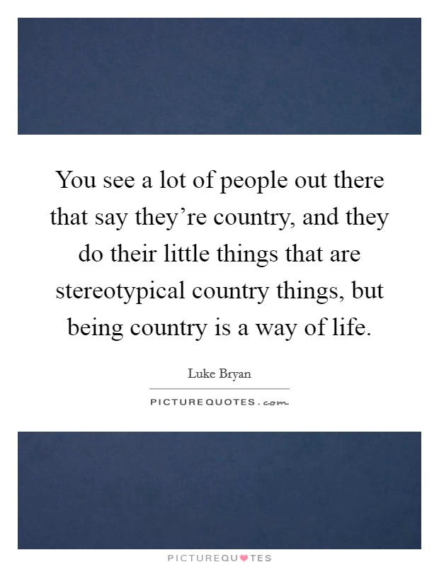 You see a lot of people out there that say they're country, and they do their little things that are stereotypical country things, but being country is a way of life. Picture Quote #1