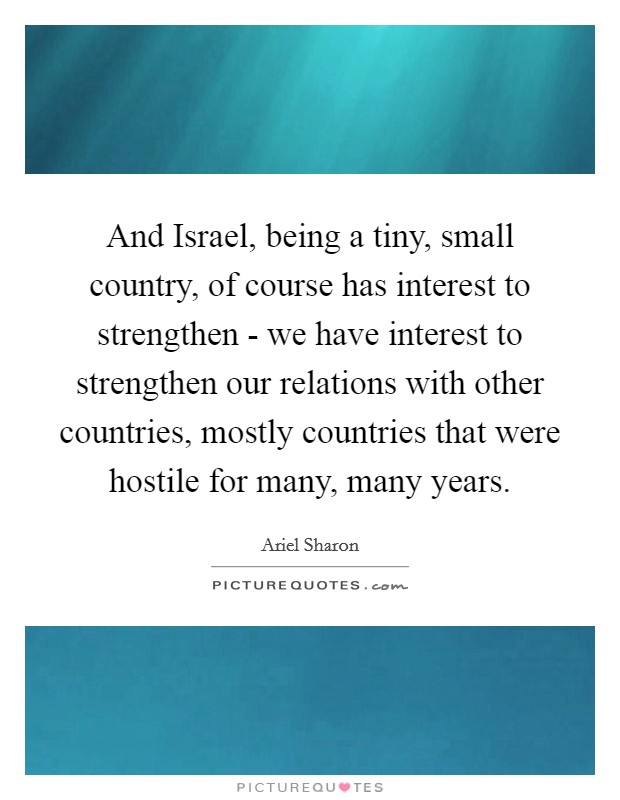 And Israel, being a tiny, small country, of course has interest to strengthen - we have interest to strengthen our relations with other countries, mostly countries that were hostile for many, many years. Picture Quote #1
