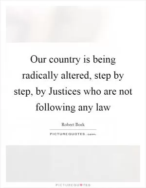 Our country is being radically altered, step by step, by Justices who are not following any law Picture Quote #1