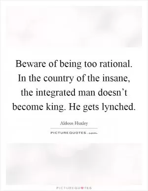 Beware of being too rational. In the country of the insane, the integrated man doesn’t become king. He gets lynched Picture Quote #1