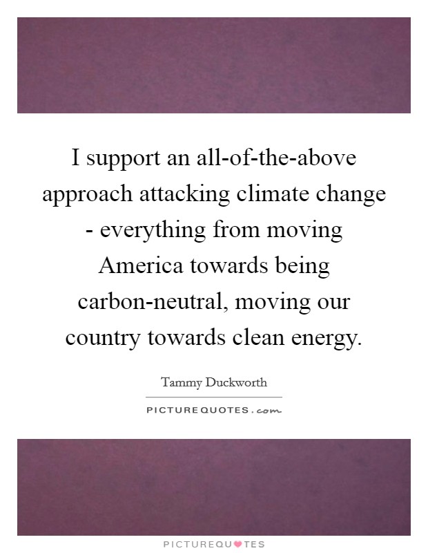 I support an all-of-the-above approach attacking climate change - everything from moving America towards being carbon-neutral, moving our country towards clean energy. Picture Quote #1