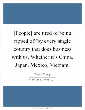 [People] are tired of being ripped off by every single country that does business with us. Whether it’s China, Japan, Mexico, Vietnam Picture Quote #1