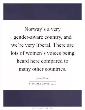 Norway’s a very gender-aware country, and we’re very liberal. There are lots of women’s voices being heard here compared to many other countries Picture Quote #1
