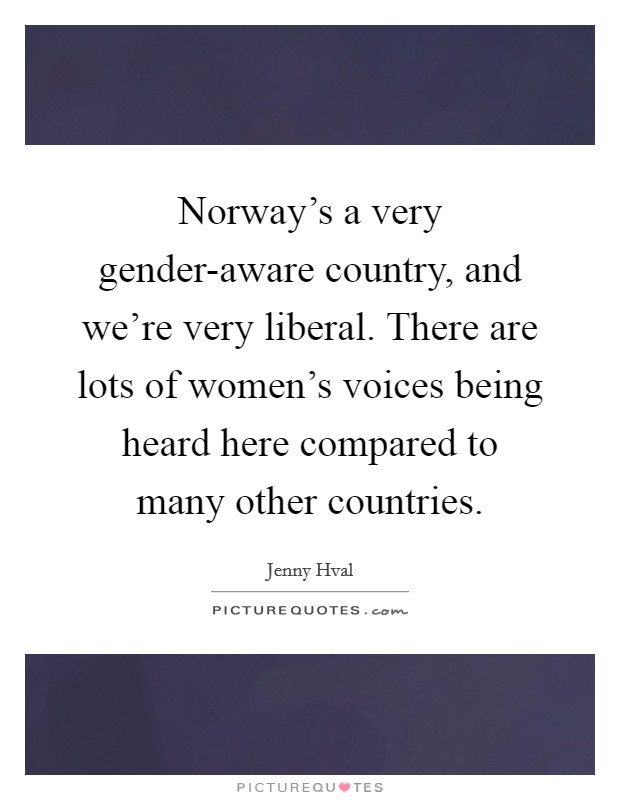 Norway's a very gender-aware country, and we're very liberal. There are lots of women's voices being heard here compared to many other countries. Picture Quote #1
