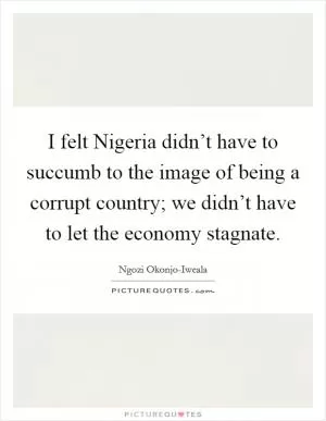 I felt Nigeria didn’t have to succumb to the image of being a corrupt country; we didn’t have to let the economy stagnate Picture Quote #1